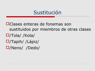 Sustitución
Clases enteras de fonemas son
sustituidos por miembros de otras clases
/Tola/ /Kola/
/Tapih/ /Lápiz/
/Neno/ /Dedo/
 