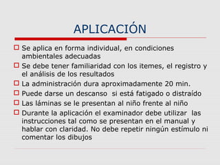 APLICACIÓN
 Se aplica en forma individual, en condiciones
ambientales adecuadas
 Se debe tener familiaridad con los itemes, el registro y
el análisis de los resultados
 La administración dura aproximadamente 20 min.
 Puede darse un descanso si está fatigado o distraído
 Las láminas se le presentan al niño frente al niño
 Durante la aplicación el examinador debe utilizar las
instrucciones tal como se presentan en el manual y
hablar con claridad. No debe repetir ningún estímulo ni
comentar los dibujos
 