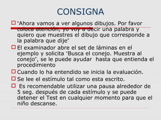 CONSIGNA
 “Ahora vamos a ver algunos dibujos. Por favor
coloca atención, yo voy a decir una palabra y
quiero que muestres el dibujo que corresponde a
la palabra que dije”
 El examinador abre el set de láminas en el
ejemplo y solicita “Busca el conejo. Muestra al
conejo”, se le puede ayudar hasta que entienda el
procedimiento
 Cuando lo ha entendido se inicia la evaluación.
 Se lee el estímulo tal como esta escrito.
 Es recomendable utilizar una pausa alrededor de
5 seg. después de cada estímulo y se puede
detener el Test en cualquier momento para que el
niño descanse.
 