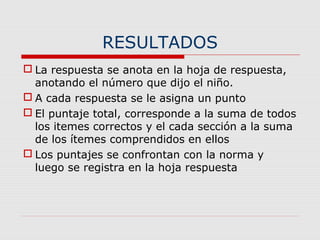 RESULTADOS
 La respuesta se anota en la hoja de respuesta,
anotando el número que dijo el niño.
 A cada respuesta se le asigna un punto
 El puntaje total, corresponde a la suma de todos
los itemes correctos y el cada sección a la suma
de los ítemes comprendidos en ellos
 Los puntajes se confrontan con la norma y
luego se registra en la hoja respuesta
 