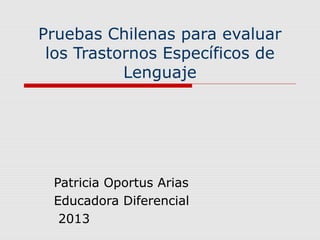 Pruebas Chilenas para evaluar
los Trastornos Específicos de
Lenguaje
Patricia Oportus Arias
Educadora Diferencial
2013
 