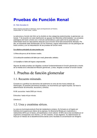 Pruebas de Función Renal
Dr. Félix González G.

Médico Pediatra especialista en Nefrología, adjunto del Departamento de Pediatría,
Hospital Militar "Dr. Carlos Arvelo", Caracas.




La estructura y función del riñón se ha dividido en dos categorías predominantes: la glomerular y la
tubular. Y de acuerdo con esta clasificación se agrupan las diferentes enfermedades. Los procesos
patológicos del tracto urinario son a menudo asintomáticos y gran parte de los pacientes con
enfermedad renal son descubiertos después que la función renal está severamente afectada. Por
ello, es importante estar familiarizado con los síntomas y signos relacionados con las patologías del
tracto urinario y con la interpretación de las pruebas de función renal.

Los objetivos principales de estas pruebas son:

1) Detección precoz de las lesiones renales.

2) Localización anatómica del daño (pre renal, glomerular, tubular).

3) Cuantificar el daño del órgano comprometido.

Algunas de estas pruebas van dirigidas a evaluar fundamentalmente la función glomerular a través
de la medida de la velocidad de filtración glomerular, y otras, dirigidas a evaluar la función tubular.


1. Pruebas de función glomerular
1.1. Recuento minutado.
Consiste en cuantificar los elementos del sedimento en orina de tres horas (método de
Hamburger). El paciente permanece acostado y se recomienda que ingiera líquidos. Se hace la
determinación de eritrocitos, leucocitos y cilindros.

V. N. Leucocitos: hasta 2000 por minuto.

Eritrocitos: hasta mil por minuto.

Cilindros:0.


1.2. Urea y creatinina séricos.
La urea es el principal producto final del metabolismo proteico. Es formado en el hígado por
hidrólisis de la arginina por efecto de la arginasa. Es libremente filtrada por el glomérulo y
reabsorbida (60%) por el túbulo, principalmente a nivel colector. El 90% de la urea excretada por el
organismo corresponde a los riñones, y el 10% restante, al tubo digestivo. Su determinación se
hace por el método de la diacetilmonoxima dando como resultado la concentración de nitrógeno
 