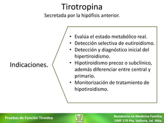 Tirotropina
                      Secretada por la hipófisis anterior.


                                  • Evalúa el estado metabólico real.
                                  • Detección selectiva de eutiroidismo.
                                  • Detección y diagnóstico inicial del
                                    hipertiroidismo.
  Indicaciones.                   • Hipotiroidismo precoz o subclínico,
                                    además diferenciar entre central y
                                    primario.
                                  • Monitorización de tratamiento de
                                    hipotiroidismo.




Pruebas de Función Tiroidea                            Residencia en Medicina Familiar
                                                       UMF 170 Pto. Vallarta, Jal. Méx.
 