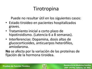 Tirotropina
      Puede no resultar útil en los siguientes casos:
  • Estado tiroideo en pacientes hospitalizados
     graves.
  • Tratamiento inicial a corto plazo de
     hipotiroidismo. (Latencia 6 a 8 semanas).
  • Interferencias: Dopamina, dosis altas de
     glucocorticoides, anticuerpos heterófilos,
     amiodarona.
  No se afecta por la variación de las proteínas de
  fijación de la hormona tiroidea.

Pruebas de Función Tiroidea                 Residencia en Medicina Familiar
                                            UMF 170 Pto. Vallarta, Jal. Méx.
 