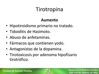 Tirotropina
                         Aumento
  •   Hipotiroidismo primario no tratado.
  •   Tidoiditis de Hasimoto.
  •   Abuso de anfetaminas.
  •   Fármacos que contienen yodo.
  •   Antagonistas de la dopamina.
  •   Tirotoxicosis por adenoma hipofisario
      tirotrófico.

Pruebas de Función Tiroidea                 Residencia en Medicina Familiar
                                            UMF 170 Pto. Vallarta, Jal. Méx.
 