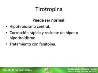 Tirotropina
                 Puede ser normal:
  • Hipotiroidismo central.
  • Corrección rápida y reciente de hiper o
    hipotiroidismo.
  • Tratamiento con fenitoína.




Pruebas de Función Tiroidea                 Residencia en Medicina Familiar
                                            UMF 170 Pto. Vallarta, Jal. Méx.
 