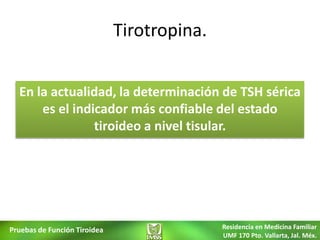 Tirotropina.


  En la actualidad, la determinación de TSH sérica
      es el indicador más confiable del estado
                tiroideo a nivel tisular.




Pruebas de Función Tiroidea                  Residencia en Medicina Familiar
                                             UMF 170 Pto. Vallarta, Jal. Méx.
 