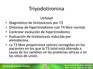 Triyodotironina
                           Utilidad
  •   Diagnóstico de tirotoxicosis por T3
  •   Síntomas de hipertiroidismo con T4 libre normal.
  •   Controlar evolución de hipertiroidismo
  •   Evaluación de tirotoxicosis inducida por
      amiodarona.
  •   La T3 libre proporciona valores corregidos en los
      pacientes en los que la T3 total está alterada a
      causa de los cambios en las proteínas séricas o en
      los sitios de unión.

Pruebas de Función Tiroidea                Residencia en Medicina Familiar
                                           UMF 170 Pto. Vallarta, Jal. Méx.
 