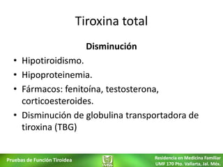 Tiroxina total
                                Disminución
  • Hipotiroidismo.
  • Hipoproteinemia.
  • Fármacos: fenitoína, testosterona,
    corticoesteroides.
  • Disminución de globulina transportadora de
    tiroxina (TBG)


Pruebas de Función Tiroidea                    Residencia en Medicina Familiar
                                               UMF 170 Pto. Vallarta, Jal. Méx.
 