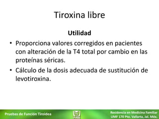Tiroxina libre
                       Utilidad
  • Proporciona valores corregidos en pacientes
    con alteración de la T4 total por cambio en las
    proteínas séricas.
  • Cálculo de la dosis adecuada de sustitución de
    levotiroxina.



Pruebas de Función Tiroidea                    Residencia en Medicina Familiar
                                               UMF 170 Pto. Vallarta, Jal. Méx.
 