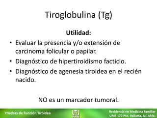 Tiroglobulina (Tg)
                      Utilidad:
  • Evaluar la presencia y/o extensión de
    carcinoma folicular o papilar.
  • Diagnóstico de hipertiroidismo facticio.
  • Diagnóstico de agenesia tiroidea en el recién
    nacido.

                   NO es un marcador tumoral.
Pruebas de Función Tiroidea              Residencia en Medicina Familiar
                                         UMF 170 Pto. Vallarta, Jal. Méx.
 