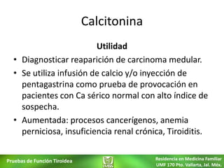 Calcitonina
                         Utilidad
  • Diagnosticar reaparición de carcinoma medular.
  • Se utiliza infusión de calcio y/o inyección de
    pentagastrina como prueba de provocación en
    pacientes con Ca sérico normal con alto índice de
    sospecha.
  • Aumentada: procesos cancerígenos, anemia
    perniciosa, insuficiencia renal crónica, Tiroiditis.


Pruebas de Función Tiroidea                 Residencia en Medicina Familiar
                                            UMF 170 Pto. Vallarta, Jal. Méx.
 