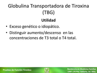 Globulina Transportadora de Tiroxina
                   (TBG)
                      Utilidad
  • Exceso genético o idiopático.
  • Distinguir aumento/descenso en las
    concentraciones de T3 total o T4 total.




Pruebas de Función Tiroidea          Residencia en Medicina Familiar
                                     UMF 170 Pto. Vallarta, Jal. Méx.
 