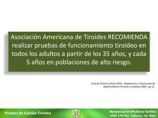Asociación Americana de Tiroides RECOMIENDA
   realizar pruebas de funcionamiento tiroideo en
   todos los adultos a partir de los 35 años, y cada
         5 años en poblaciones de alto riesgo.

                               Guía de Práctica Clínica IMSS. Diagnóstico y Tratamiento de
                                          Hipotiroidismo Primario en Adultos 2009 . pp 12.




Pruebas de Función Tiroidea                     Residencia en Medicina Familiar
                                                UMF 170 Pto. Vallarta, Jal. Méx.
 