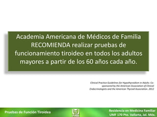 Academia Americana de Médicos de Familia
           RECOMIENDA realizar pruebas de
     funcionamiento tiroideo en todos los adultos
       mayores a partir de los 60 años cada año.

                               Clinical Practice Guidelines for Hypothyroidism in Adults: Co-
                                           sponsored by the American Association of Clinical
                              Endocrinologists and the American Thyroid Association. 2012




Pruebas de Función Tiroidea                      Residencia en Medicina Familiar
                                                 UMF 170 Pto. Vallarta, Jal. Méx.
 