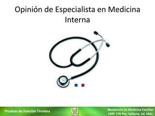 Opinión de Especialista en Medicina
                  Interna




Pruebas de Función Tiroidea   Residencia en Medicina Familiar
                              UMF 170 Pto. Vallarta, Jal. Méx.
 