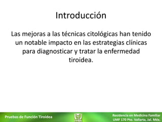Introducción
   Las mejoras a las técnicas citológicas han tenido
    un notable impacto en las estrategias clínicas
       para diagnosticar y tratar la enfermedad
                       tiroidea.




Pruebas de Función Tiroidea                  Residencia en Medicina Familiar
                                             UMF 170 Pto. Vallarta, Jal. Méx.
 