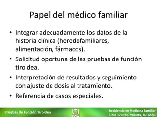 Papel del médico familiar
  • Integrar adecuadamente los datos de la
    historia clínica (heredofamiliares,
    alimentación, fármacos).
  • Solicitud oportuna de las pruebas de función
    tiroidea.
  • Interpretación de resultados y seguimiento
    con ajuste de dosis al tratamiento.
  • Referencia de casos especiales.

Pruebas de Función Tiroidea         Residencia en Medicina Familiar
                                    UMF 170 Pto. Vallarta, Jal. Méx.
 