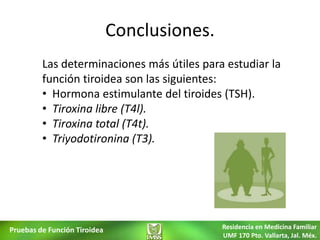 Conclusiones.
         Las determinaciones más útiles para estudiar la
         función tiroidea son las siguientes:
         • Hormona estimulante del tiroides (TSH).
         • Tiroxina libre (T4l).
         • Tiroxina total (T4t).
         • Triyodotironina (T3).




Pruebas de Función Tiroidea                   Residencia en Medicina Familiar
                                              UMF 170 Pto. Vallarta, Jal. Méx.
 