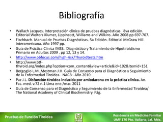 Bibliografía
  •   Wallach Jacques. Interpretación clínica de pruebas diagnósticas. 8va edición.
      Editorial Wolters Klumer, Lippincott, Williams and Wilkins. Año 2008 pp 697-707.
  •   Fischbach. Manual de Pruebas Diagnósticas. 5a Edición. Editorial McGraw Hill
      interamericana. Año 1997 pp.
  •   Guía de Práctica Clínica IMSS. Diagnóstico y Tratamiento de Hipotiroidismo
      Primario en Adultos 2009 . pp 12, 13 y 14.
  •   http://www.obfocus.com/high-risk/Thyroidtests.htm
  •   http://www.btf-
      thyroid.org/index.php?option=com_content&view=article&id=102&Itemid=151
  •   Bergoglio L.M.,Mestman J.H. Guía de Consenso para el Diagnóstico y Seguimiento
      de la Enfermedad Tiroidea . NACB . Año 2010.
  •   Paz J.L. Disfunción tiroidea inducida por amiodarona en la práctica clínica. An.
      Fac. med. v.72 n.1 Lima ene./mar. 2011
  •   Guía de Consenso para el Diagnóstico y Seguimiento de la Enfermedad Tiroidea/
      The National Academy of Clinical Biochemistry. Pág.




Pruebas de Función Tiroidea                                    Residencia en Medicina Familiar
                                                               UMF 170 Pto. Vallarta, Jal. Méx.
 