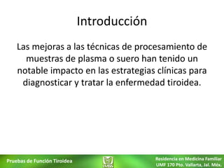 Introducción
    Las mejoras a las técnicas de procesamiento de
      muestras de plasma o suero han tenido un
    notable impacto en las estrategias clínicas para
     diagnosticar y tratar la enfermedad tiroidea.




Pruebas de Función Tiroidea                  Residencia en Medicina Familiar
                                             UMF 170 Pto. Vallarta, Jal. Méx.
 