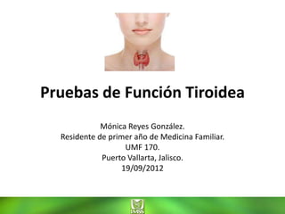Pruebas de Función Tiroidea
             Mónica Reyes González.
  Residente de primer año de Medicina Familiar.
                    UMF 170.
             Puerto Vallarta, Jalisco.
                   19/09/2012
 