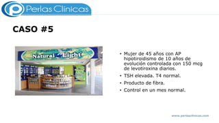 CASO #5
• Mujer de 45 años con AP
hipotiroidismo de 10 años de
evolución controlada con 150 mcg
de levotiroxina diarios.
• TSH elevada. T4 normal.
• Producto de fibra.
• Control en un mes normal.
Consumo a la misma hora de
multivitamínico.
www.perlasclinicas.com
 