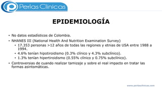 EPIDEMIOLOGÍA
• No datos estadísticos de Colombia.
• NHANES III (National Health And Nutrition Examination Survey)
• 17.353 personas >12 años de todas las regiones y etnias de USA entre 1988 a
1994.
• 4.6% tenían hipotiroidismo (0.3% clínico y 4.3% subclínico).
• 1.3% tenían hipertiroidismo (0.55% clínico y 0.75% subclínico).
• Controversias de cuando realizar tamizaje y sobre el real impacto en tratar las
formas asintomáticas.
www.perlasclinicas.com
 