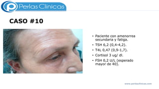 CASO #10
• Paciente con amenorrea
secundaria y fatiga.
• TSH 6,2 (0,4-4,2).
• T4L 0,47 (0,9-1,7).
• Cortisol 3 ug/ dl.
• FSH 0,2 U/L (esperado
mayor de 40).
www.perlasclinicas.com
 