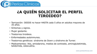 ¿A QUIÉN SOLICITAR EL PERFIL
TIROIDEO?
• Tamización: DESDE no hacer HASTA cada 5 años en adultos mayores de
35 años.
• Síntomas y signos.
• Mujer gestante.
• Trastornos tiroideos.
• Enfermedades autoinmunes.
• Trastornos genéticos: síndrome de Down y síndrome de Turner.
• Medicamentos: litio, amiodarona, medios de contraste, aminoglutetimida,
talidomida, estavudina.
www.perlasclinicas.com
 