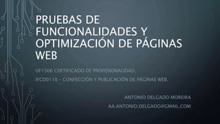 PRUEBAS DE
FUNCIONALIDADES Y
OPTIMIZACIÓN DE PÁGINAS
WEB
UF1306 CERTIFICADO DE PROFESIONALIDAD.
IFCD0110 – CONFECCIÓN Y PUBLICACIÓN DE PÁGINAS WEB.
ANTONIO DELGADO MOREIRA
AA.ANTONIO.DELGADO@GMAIL.COM
 