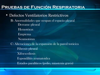 Pruebas de Función Respiratoria
 • Defectos Ventilatorios Restrictivos
   B: Anormalidades que ocupan el espacio pleural
        Derrame pleural
         Hemotórax
         Empiema
         Neumotórax
   C: Alteraciones de la expansión de la pared torácica
        Fibrosis pleural
        Xifoescoliosis
        Espondilitis reumatoidea
        Estados paralíticos (polio, miastenia gravis)
 