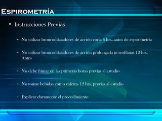 Espirometría
 • Instrucciones Previas

    – No utilizar broncodilatadores de acción corta 6 hrs. antes de espirometría

    – No utilizar broncodilatadores de acción prolongada ni teofilinas 12 hrs.
      Antes

    – No debe fumar en las primeras horas previas al estudio

    – No tomar bebidas como cafeína 12 hrs. previas al estudio

    – Explicar claramente el procedimiento
 