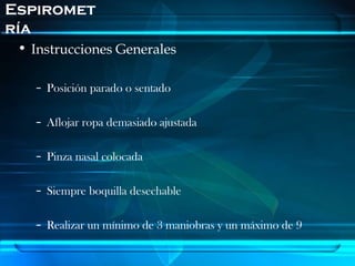 Espiromet
ría
 • Instrucciones Generales

   – Posición parado o sentado

   – Aflojar ropa demasiado ajustada

   – Pinza nasal colocada

   – Siempre boquilla desechable

   – Realizar un mínimo de 3 maniobras y un máximo de 9
 