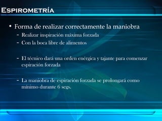 Espirometría

 • Forma de realizar correctamente la maniobra
   – Realizar inspiración máxima forzada
   – Con la boca libre de alimentos

   – El técnico dará una orden enérgica y tajante para comenzar
     espiración forzada

   – La maniobra de espiración forzada se prolongará como
     mínimo durante 6 segs.
 