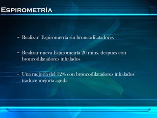 Espirometría


   – Realizar Espirometría sin broncodilatadores

   – Realizar nueva Espirometría 20 mins. despues con
     broncodilatadores inhalados

   – Una mejoría del 12% con broncodilatadores inhalados
     traduce mejoría aguda
 