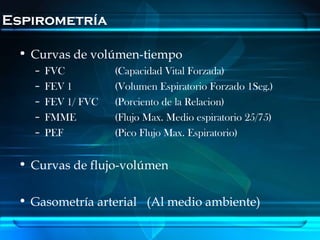 Espirometría

 • Curvas de volúmen-tiempo
   –   FVC          (Capacidad Vital Forzada)
   –   FEV 1        (Volumen Espiratorio Forzado 1Seg.)
   –   FEV 1/ FVC   (Porciento de la Relacion)
   –   FMME         (Flujo Max. Medio espiratorio 25/75)
   –   PEF          (Pico Flujo Max. Espiratorio)


 • Curvas de flujo-volúmen

 • Gasometría arterial (Al medio ambiente)
 