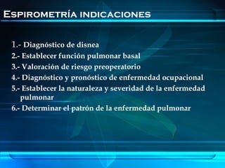 Espirometría indicaciones

 1.- Diagnóstico de disnea
 2.- Establecer función pulmonar basal
 3.- Valoración de riesgo preoperatorio
 4.- Diagnóstico y pronóstico de enfermedad ocupacional
 5.- Establecer la naturaleza y severidad de la enfermedad
    pulmonar
 6.- Determinar el patrón de la enfermedad pulmonar
 