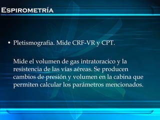 Espirometría



 • Pletismografia. Mide CRF-VR y CPT.

   Mide el volumen de gas intratoracico y la
   resistencia de las vías aéreas. Se producen
   cambios de presión y volumen en la cabina que
   permiten calcular los parámetros mencionados.
 