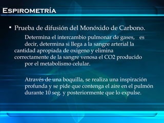 Espirometría

 • Prueba de difusión del Monóxido de Carbono.
       Determina el intercambio pulmonar de gases, es
       decir, determina si llega a la sangre arterial la
   cantidad apropiada de oxigeno y elimina
   correctamente de la sangre venosa el CO2 producido
       por el metabolismo celular.

       Através de una boquilla, se realiza una inspiración
       profunda y se pide que contenga el aire en el pulmón
       durante 10 seg. y posteriormente que lo expulse.
 
