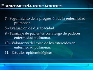 Espirometría indicaciones

 7.- Seguimiento de la progresión de la enfermedad
       pulmonar.
 8.- Evaluación de discapacidad.
 9.- Tamizaje de pacientes con riesgo de padecer
       enfermedad pulmonar.
 10.- Valoración del éxito de los esteroides en
       enfermedad pulmonar.
 11.- Estudios epidemiológicos.
 