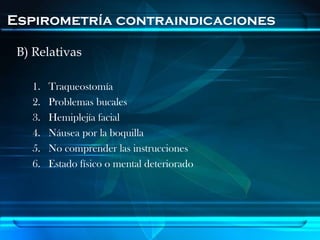 Espirometría contraindicaciones

 B) Relativas

   1.   Traqueostomía
   2.   Problemas bucales
   3.   Hemiplejía facial
   4.   Náusea por la boquilla
   5.   No comprender las instrucciones
   6.   Estado físico o mental deteriorado
 