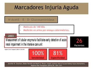 • Molécula de 140 kDa
• Medición en orina por ensayo colorimétrico.
Jennifer R. Charlton, Didier Portilla and Mark D. Okusa. A basic science view of acute kidney injury biomarkers.
Nephrol Dial Transplant (2014) 29: 1301–1311
Marcadores Injuria Aguda
N-Acetil – β – D- Glucosaminidasa
Original Article
Measurement of tubular enzymuria facilitatesearly detection of acute
renal impairment intheintensivecareunit
Justin Westhuyzen1
, Zoltan H. Endre2
, Graham Reece3
, David M. Reith4
, David Saltissi2
and
ThomasJ. Morgan3
1
Conjoint Renal Laboratory, Queensland Health Pathology Service, 3
IntensiveCareUnit and 2
Department of Renal
Medicine, Royal BrisbaneHospital, Brisbane, Australia and 4
Dunedin School of Medicine, University of Otago, Dunedin,
Nephrol Dial Transplant (2003) 18: 543–551
Original Article
Measurement of tubular enzymuria facilitates early detection of acute
renal impairment in the intensive care unit
1 2 3 4 2
Nephrol Dial Transplant (2003) 18: 543–551
2003
100%
Sensibilidad
81%
Especificidad
26
Pacientes
 