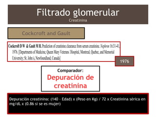 Depuración creatinina: (140 – Edad) x (Peso en Kg) / 72 x Creatinina sérica en
mg/dL x (0.86 si se es mujer)
Filtrado glomerular
Creatinina
From 249 pairs of measured creatinine
clearances in males, creatinine excretion
(mg/kg) was found to decrease linearly with
age. The linear regression of creatinine
excretion against age led to development of a
formula which can be used to successfully
predict creatinine clearance from age, weight,
andserum creatinine. [TheSCI®
indicates that
project, a case report, proved unsuccessful. My
second research project was to verify the accu-
racy of a nomogram which predicted creatinine
clearance based on serum creatinine, age, and
weight.1
The investigation expanded to include a
review of 505 pairs of measured endogenous
creatinine clearance values in males. Of the 505,
249 pairs were reproducible and arbitrarily as-
CockcroftDW &GaultMH.Predictionofcreatinineclearancefromserumcreatinine.Nephron16:31-41,
1976.[DepartmentsofMedicine,QueenMaryVeterans’Hospital,Montreal,Quebec,andMemorial
University;St.John’s,Newfoundland,Canada]
ThisWeek’sCitationClassic® CC/NUMBER48
NOVEMBER30,1992Cockcroft and Gault
1976
Comparador:
Depuración de
creatinina
 