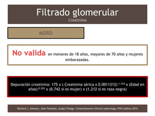 Depuración creatinina: 175 x ( Creatinina sérica x 0.0011312)-1.154 x (Edad en
años)-0.203 x (0.742 si es mujer) x (1.212 si es raza negra)
Filtrado glomerular
Creatinina
Richard J. Johnson, John Feehally, Jurgen Floege. Comprehensive clinical nephrology. Fifth edition 2015
MDRD
No valida en menores de 18 años, mayores de 70 años y mujeres
embarazadas.
 
