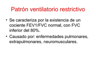 Patrón ventilatorio restrictivo
• Se caracteriza por la existencia de un
cociente FEV1/FVC normal, con FVC
inferior del 80%.
• Causado por: enfermedades pulmonares,
extrapulmonares, neuromusculares.
 