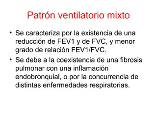 Patrón ventilatorio mixto
• Se caracteriza por la existencia de una
reducción de FEV1 y de FVC, y menor
grado de relación FEV1/FVC.
• Se debe a la coexistencia de una fibrosis
pulmonar con una inflamación
endobronquial, o por la concurrencia de
distintas enfermedades respiratorias.
 