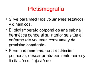 Pletismografía
• Sirve para medir los volúmenes estáticos
y dinámicos.
• El pletismógrafo corporal es una cabina
hermética donde al su interior se sitúa el
enfermo (de volumen constante y de
precisión constante).
• Sirve para confirmar una restricción
pulmonar, descartar atrapamiento aéreo y
limitación el flujo aéreo.
 