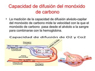 Capacidad de difusión del monóxido
de carbono
• La medición de la capacidad de difusión alvéolo-capilar
del monóxido de carbono mide la velocidad con la que el
monóxido de carbono pasa desde el alvéolo a la sangre
para combinarse con la hemoglobina.
 
