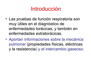 Introducción
• Las pruebas de función respiratoria son
muy útiles en el diagnóstico de
enfermedades torácicas, y también en
enfermedades extratorácicas.
• Aportan informaciones sobre la mecánica
pulmonar (propiedades físicas, eléctricas
y la resistencia) y el intercambio gaseoso.
 